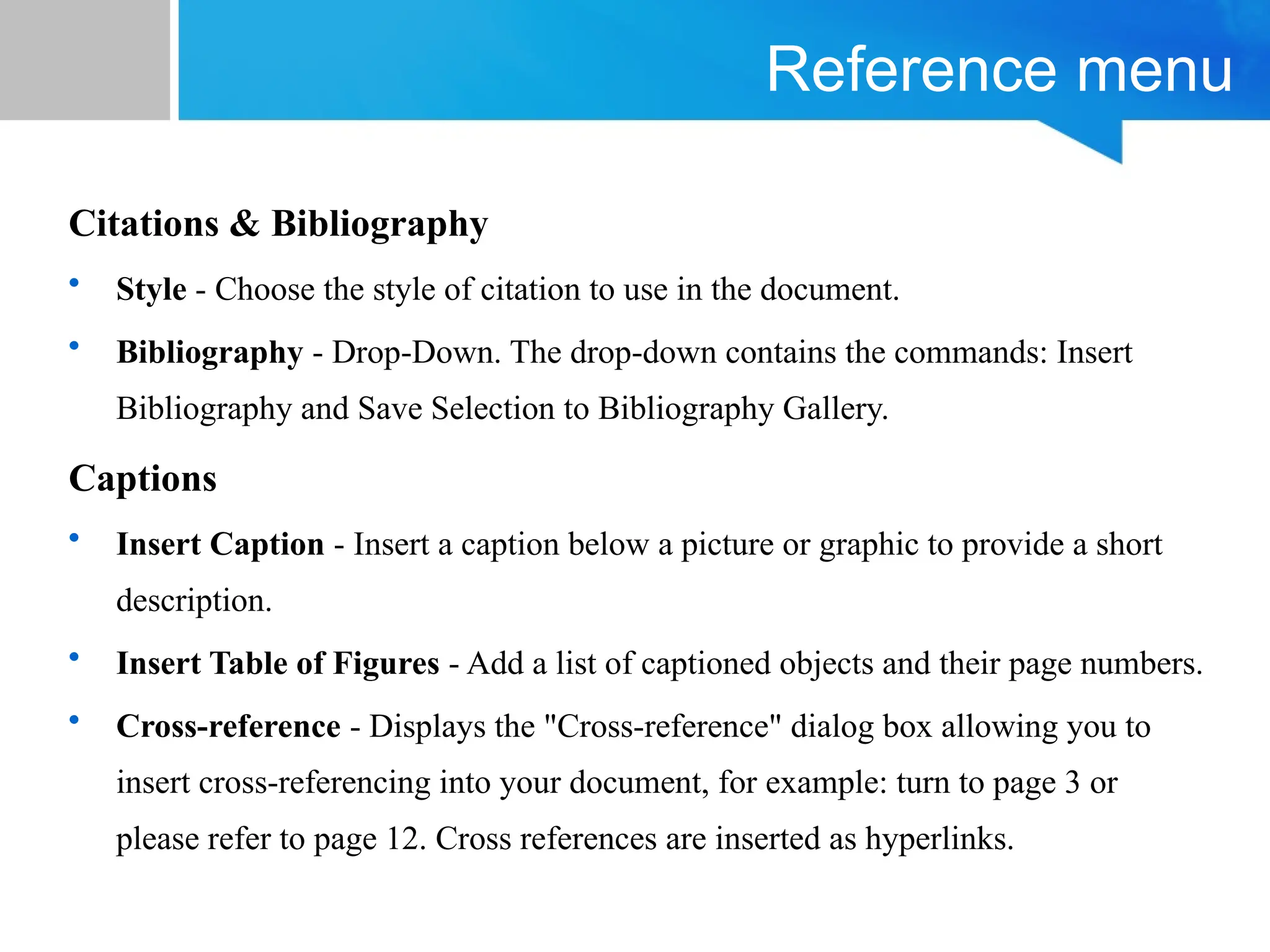 Reference menu
Citations & Bibliography
• Style - Choose the style of citation to use in the document.
• Bibliography - Drop-Down. The drop-down contains the commands: Insert
Bibliography and Save Selection to Bibliography Gallery.
Captions
• Insert Caption - Insert a caption below a picture or graphic to provide a short
description.
• Insert Table of Figures - Add a list of captioned objects and their page numbers.
• Cross-reference - Displays the "Cross-reference" dialog box allowing you to
insert cross-referencing into your document, for example: turn to page 3 or
please refer to page 12. Cross references are inserted as hyperlinks.
 