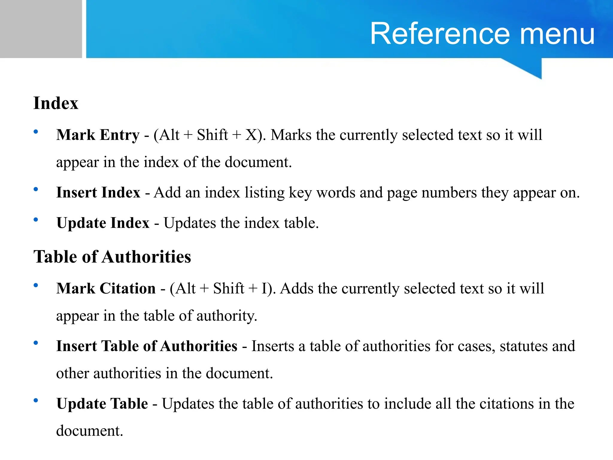 Reference menu
Index
• Mark Entry - (Alt + Shift + X). Marks the currently selected text so it will
appear in the index of the document.
• Insert Index - Add an index listing key words and page numbers they appear on.
• Update Index - Updates the index table.
Table of Authorities
• Mark Citation - (Alt + Shift + I). Adds the currently selected text so it will
appear in the table of authority.
• Insert Table of Authorities - Inserts a table of authorities for cases, statutes and
other authorities in the document.
• Update Table - Updates the table of authorities to include all the citations in the
document.
 
