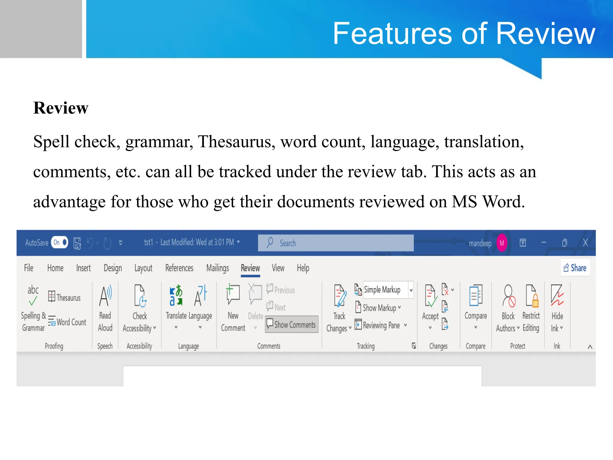 Features of Review
Review
Spell check, grammar, Thesaurus, word count, language, translation,
comments, etc. can all be tracked under the review tab. This acts as an
advantage for those who get their documents reviewed on MS Word.
 