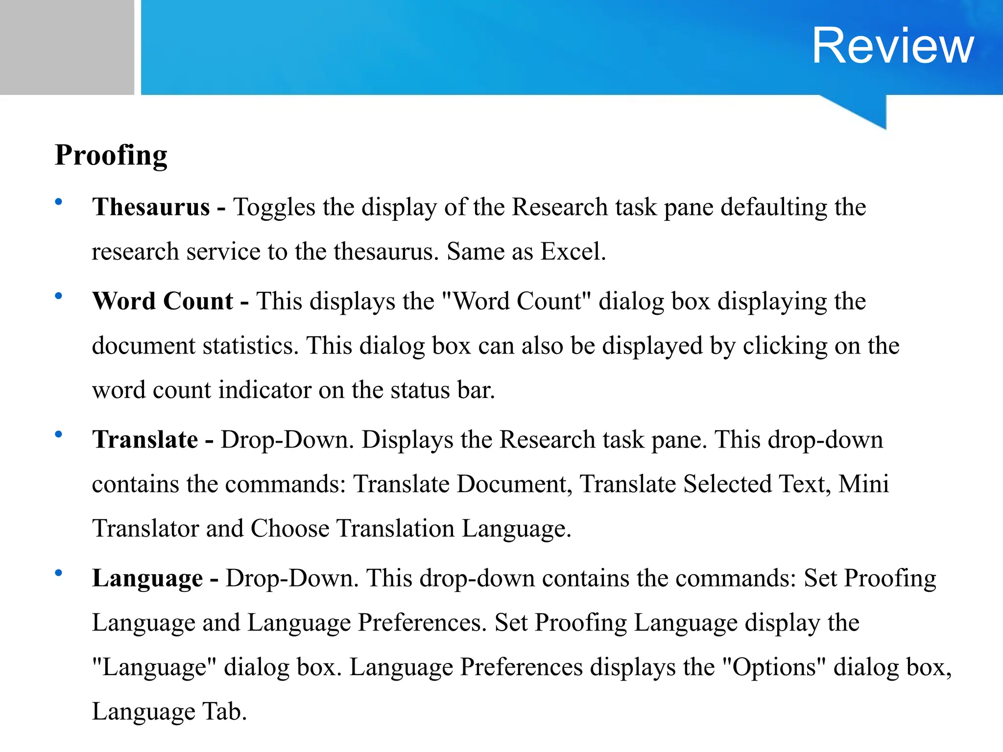 Review
Proofing
• Thesaurus - Toggles the display of the Research task pane defaulting the
research service to the thesaurus. Same as Excel.
• Word Count - This displays the "Word Count" dialog box displaying the
document statistics. This dialog box can also be displayed by clicking on the
word count indicator on the status bar.
• Translate - Drop-Down. Displays the Research task pane. This drop-down
contains the commands: Translate Document, Translate Selected Text, Mini
Translator and Choose Translation Language.
• Language - Drop-Down. This drop-down contains the commands: Set Proofing
Language and Language Preferences. Set Proofing Language display the
"Language" dialog box. Language Preferences displays the "Options" dialog box,
Language Tab.
 