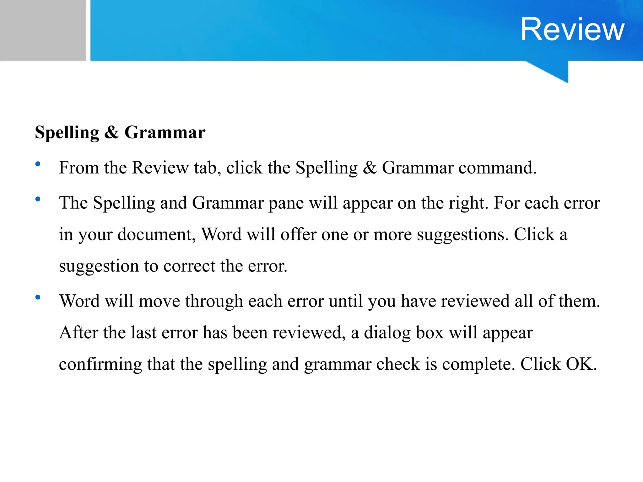 Review
Spelling & Grammar
• From the Review tab, click the Spelling & Grammar command.
• The Spelling and Grammar pane will appear on the right. For each error
in your document, Word will offer one or more suggestions. Click a
suggestion to correct the error.
• Word will move through each error until you have reviewed all of them.
After the last error has been reviewed, a dialog box will appear
confirming that the spelling and grammar check is complete. Click OK.
 