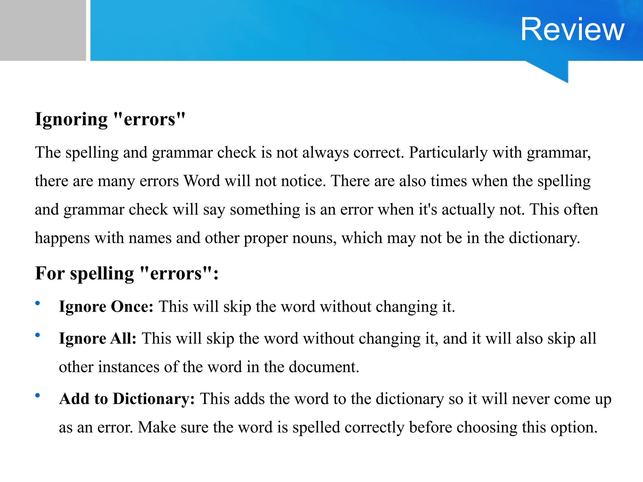 Review
Ignoring "errors"
The spelling and grammar check is not always correct. Particularly with grammar,
there are many errors Word will not notice. There are also times when the spelling
and grammar check will say something is an error when it's actually not. This often
happens with names and other proper nouns, which may not be in the dictionary.
For spelling "errors":
• Ignore Once: This will skip the word without changing it.
• Ignore All: This will skip the word without changing it, and it will also skip all
other instances of the word in the document.
• Add to Dictionary: This adds the word to the dictionary so it will never come up
as an error. Make sure the word is spelled correctly before choosing this option.
 