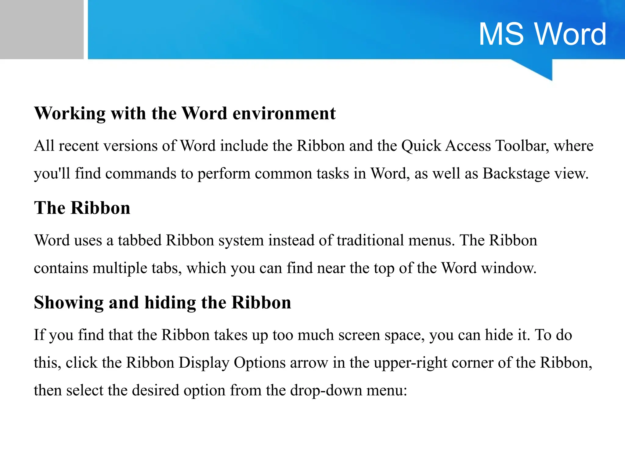 MS Word
Working with the Word environment
All recent versions of Word include the Ribbon and the Quick Access Toolbar, where
you'll find commands to perform common tasks in Word, as well as Backstage view.
The Ribbon
Word uses a tabbed Ribbon system instead of traditional menus. The Ribbon
contains multiple tabs, which you can find near the top of the Word window.
Showing and hiding the Ribbon
If you find that the Ribbon takes up too much screen space, you can hide it. To do
this, click the Ribbon Display Options arrow in the upper-right corner of the Ribbon,
then select the desired option from the drop-down menu:
 