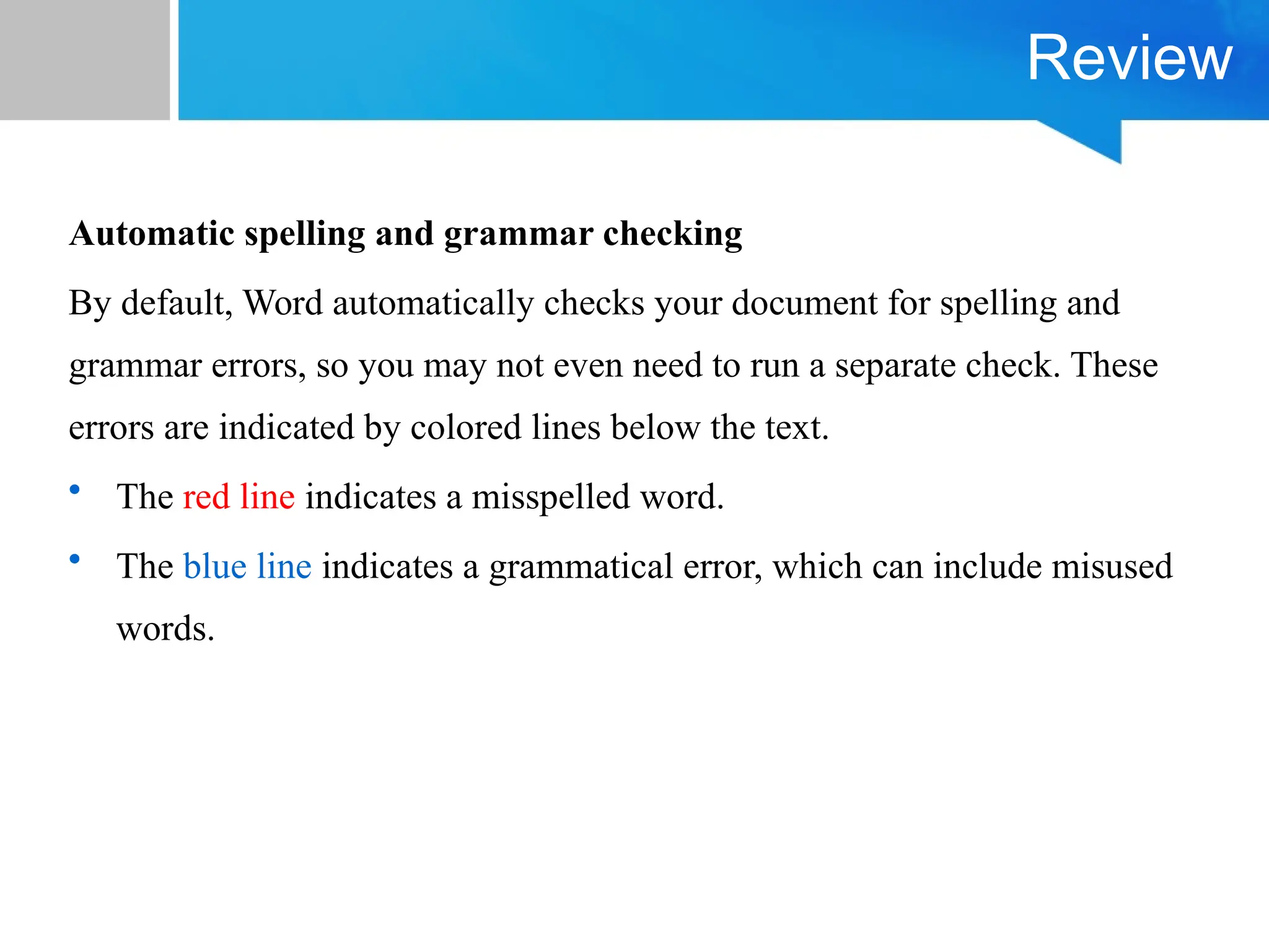 Review
Automatic spelling and grammar checking
By default, Word automatically checks your document for spelling and
grammar errors, so you may not even need to run a separate check. These
errors are indicated by colored lines below the text.
• The red line indicates a misspelled word.
• The blue line indicates a grammatical error, which can include misused
words.
 