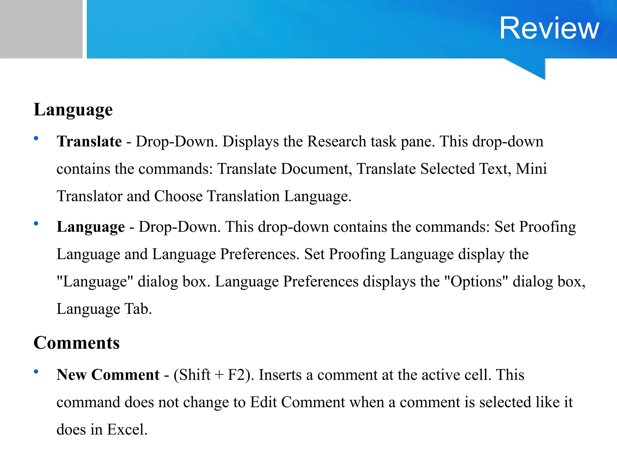 Review
Language
• Translate - Drop-Down. Displays the Research task pane. This drop-down
contains the commands: Translate Document, Translate Selected Text, Mini
Translator and Choose Translation Language.
• Language - Drop-Down. This drop-down contains the commands: Set Proofing
Language and Language Preferences. Set Proofing Language display the
"Language" dialog box. Language Preferences displays the "Options" dialog box,
Language Tab.
Comments
• New Comment - (Shift + F2). Inserts a comment at the active cell. This
command does not change to Edit Comment when a comment is selected like it
does in Excel.
 