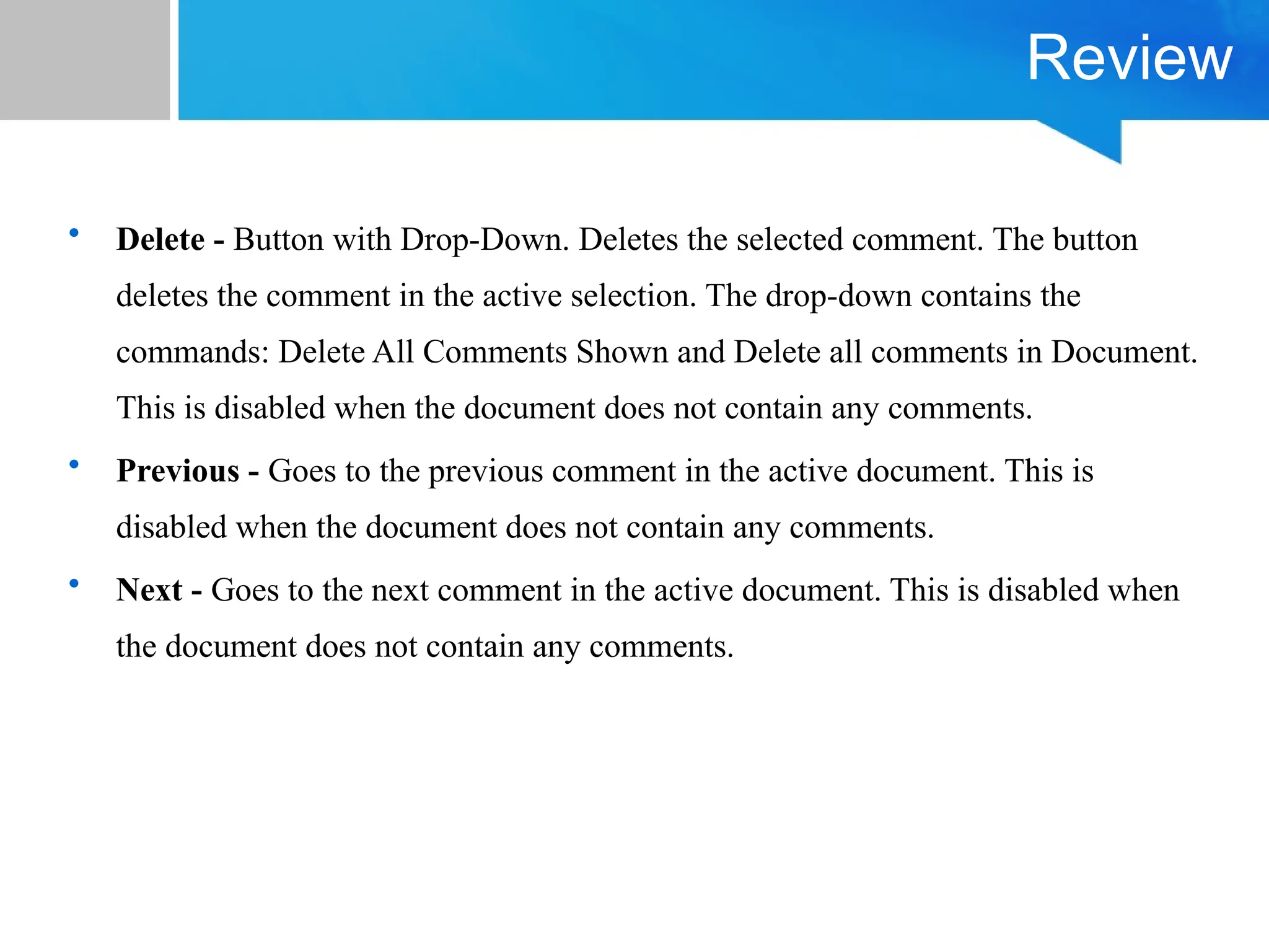 Review
• Delete - Button with Drop-Down. Deletes the selected comment. The button
deletes the comment in the active selection. The drop-down contains the
commands: Delete All Comments Shown and Delete all comments in Document.
This is disabled when the document does not contain any comments.
• Previous - Goes to the previous comment in the active document. This is
disabled when the document does not contain any comments.
• Next - Goes to the next comment in the active document. This is disabled when
the document does not contain any comments.
 
