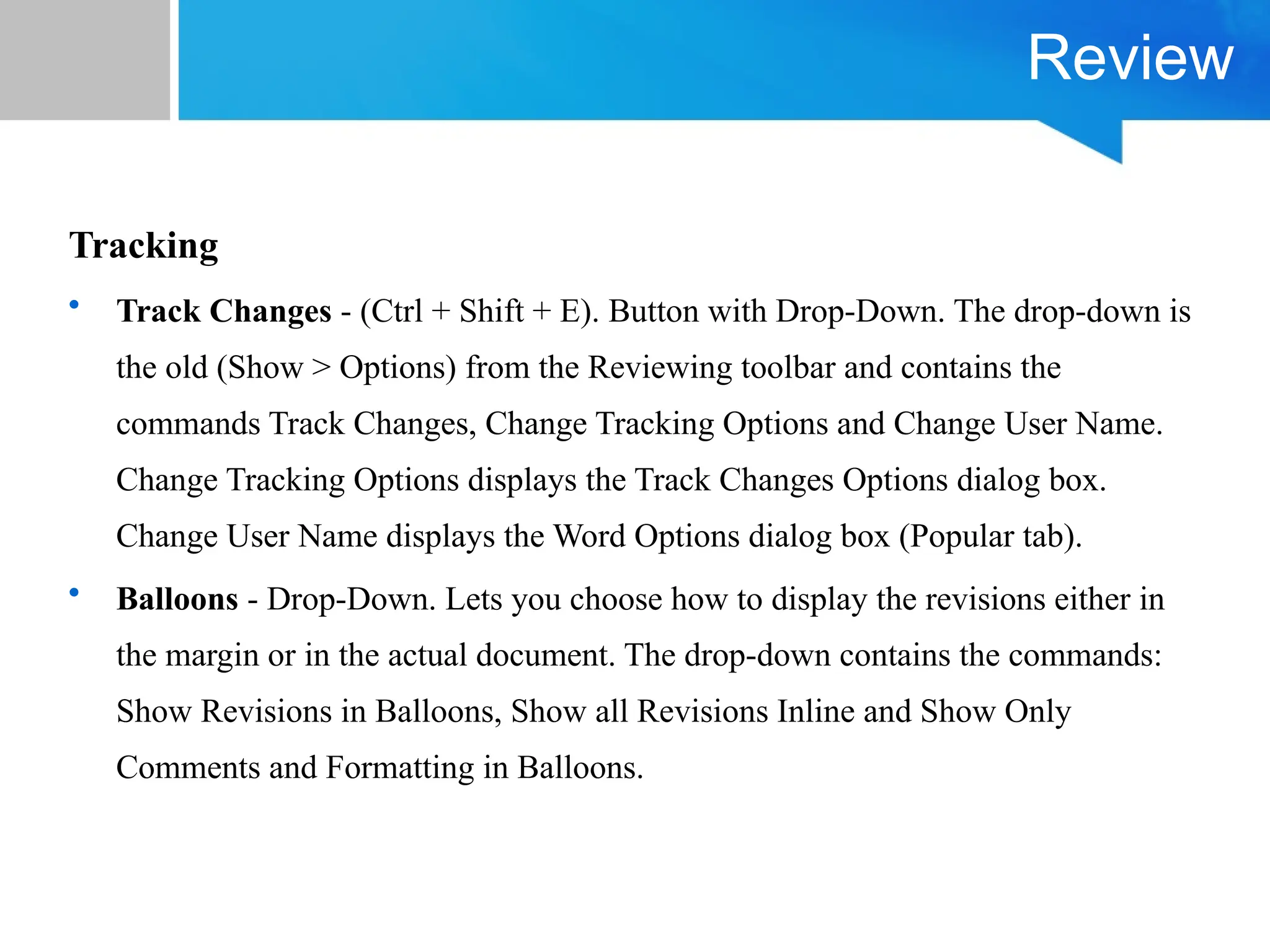 Review
Tracking
• Track Changes - (Ctrl + Shift + E). Button with Drop-Down. The drop-down is
the old (Show > Options) from the Reviewing toolbar and contains the
commands Track Changes, Change Tracking Options and Change User Name.
Change Tracking Options displays the Track Changes Options dialog box.
Change User Name displays the Word Options dialog box (Popular tab).
• Balloons - Drop-Down. Lets you choose how to display the revisions either in
the margin or in the actual document. The drop-down contains the commands:
Show Revisions in Balloons, Show all Revisions Inline and Show Only
Comments and Formatting in Balloons.
 