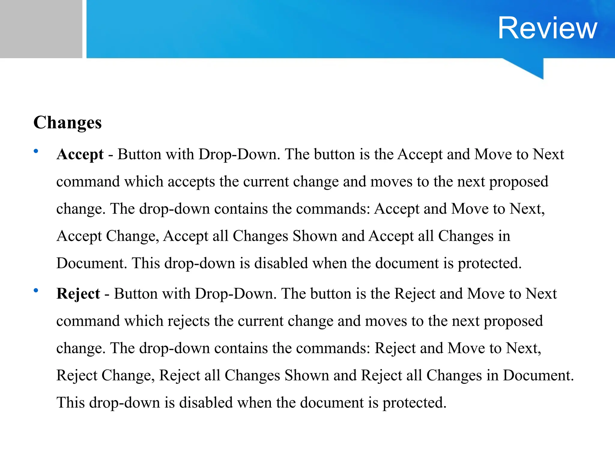 Review
Changes
• Accept - Button with Drop-Down. The button is the Accept and Move to Next
command which accepts the current change and moves to the next proposed
change. The drop-down contains the commands: Accept and Move to Next,
Accept Change, Accept all Changes Shown and Accept all Changes in
Document. This drop-down is disabled when the document is protected.
• Reject - Button with Drop-Down. The button is the Reject and Move to Next
command which rejects the current change and moves to the next proposed
change. The drop-down contains the commands: Reject and Move to Next,
Reject Change, Reject all Changes Shown and Reject all Changes in Document.
This drop-down is disabled when the document is protected.
 