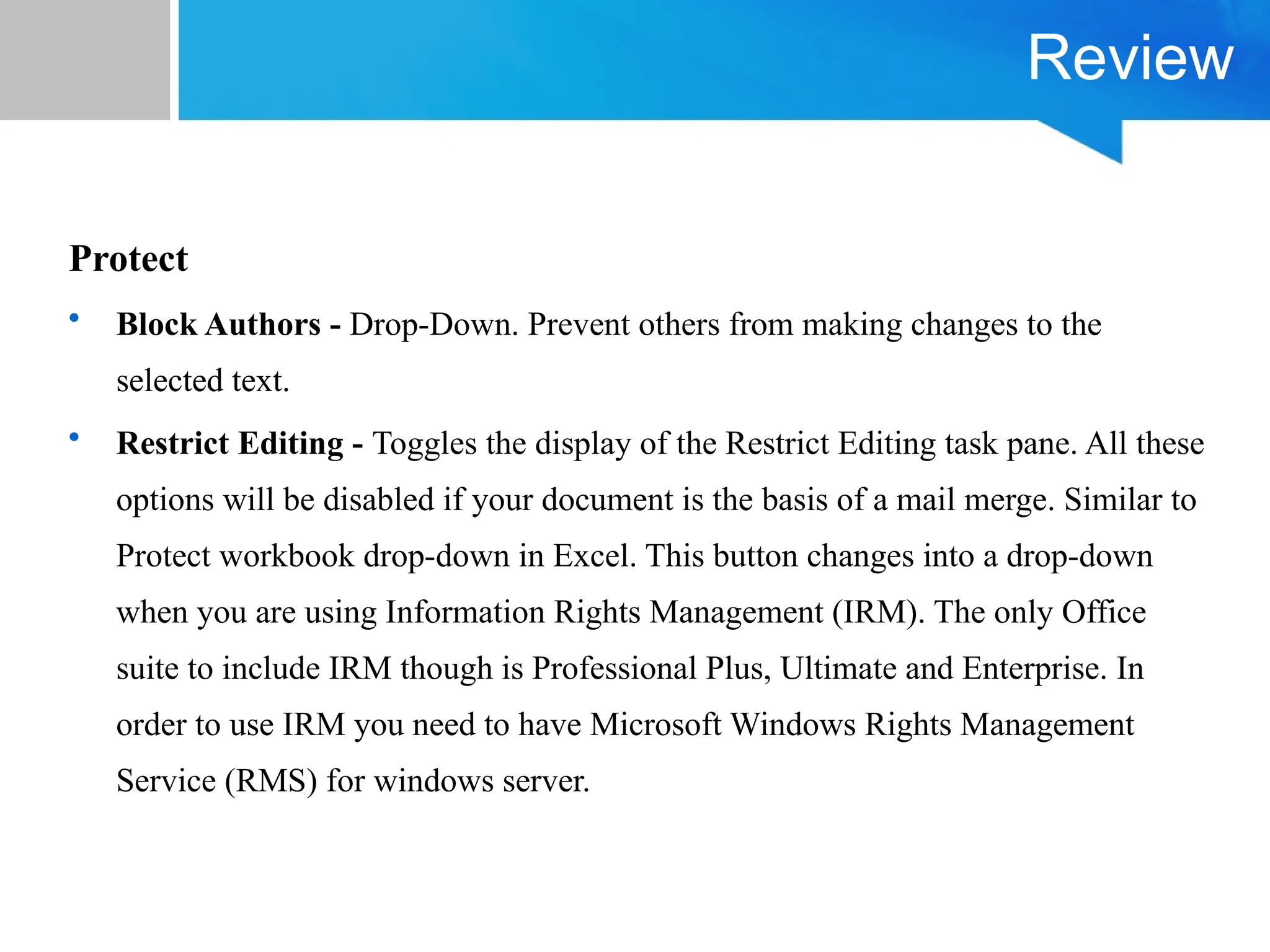 Review
Protect
• Block Authors - Drop-Down. Prevent others from making changes to the
selected text.
• Restrict Editing - Toggles the display of the Restrict Editing task pane. All these
options will be disabled if your document is the basis of a mail merge. Similar to
Protect workbook drop-down in Excel. This button changes into a drop-down
when you are using Information Rights Management (IRM). The only Office
suite to include IRM though is Professional Plus, Ultimate and Enterprise. In
order to use IRM you need to have Microsoft Windows Rights Management
Service (RMS) for windows server.
 