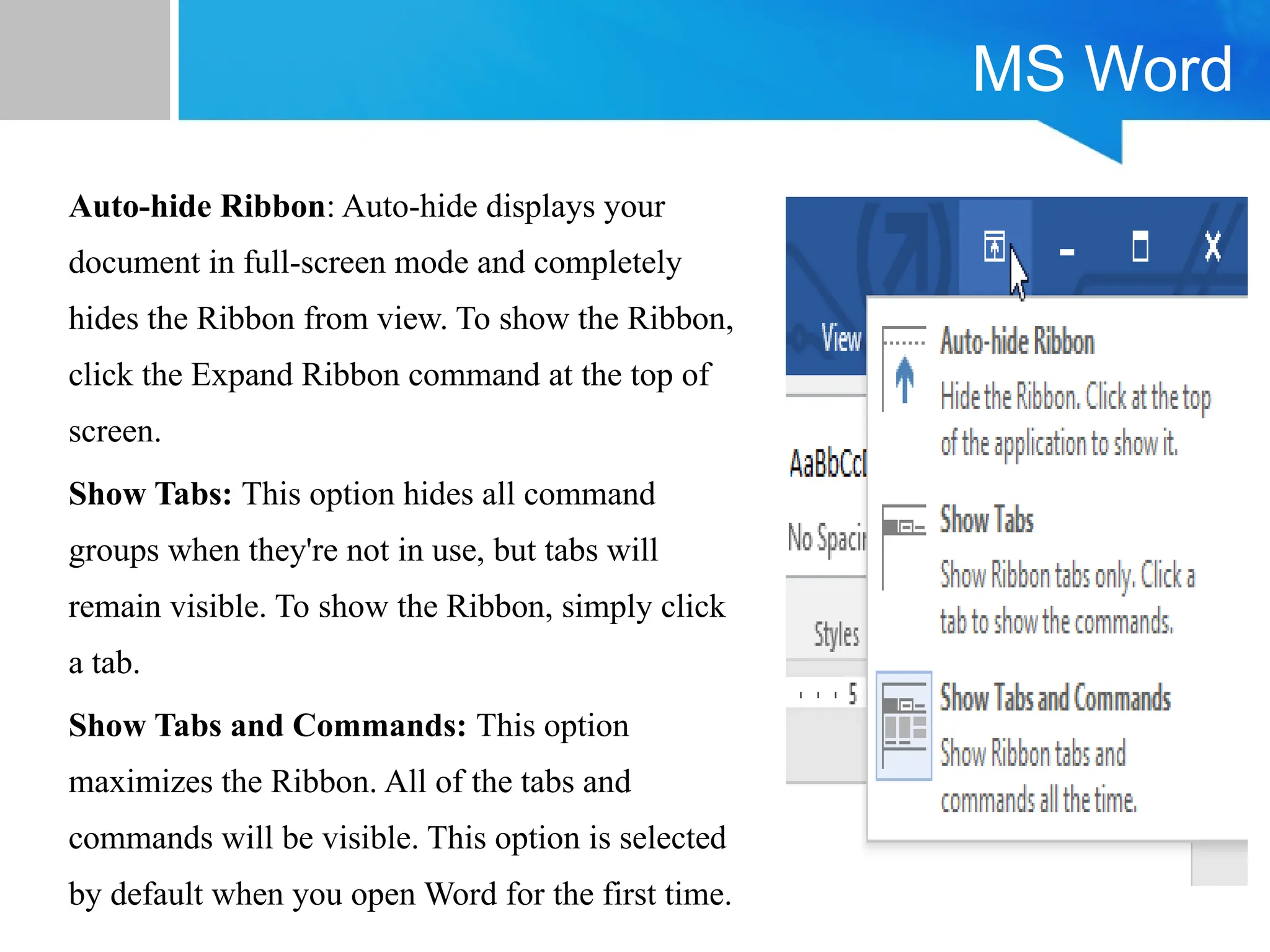 MS Word
Auto-hide Ribbon: Auto-hide displays your
document in full-screen mode and completely
hides the Ribbon from view. To show the Ribbon,
click the Expand Ribbon command at the top of
screen.
Show Tabs: This option hides all command
groups when they're not in use, but tabs will
remain visible. To show the Ribbon, simply click
a tab.
Show Tabs and Commands: This option
maximizes the Ribbon. All of the tabs and
commands will be visible. This option is selected
by default when you open Word for the first time.
 