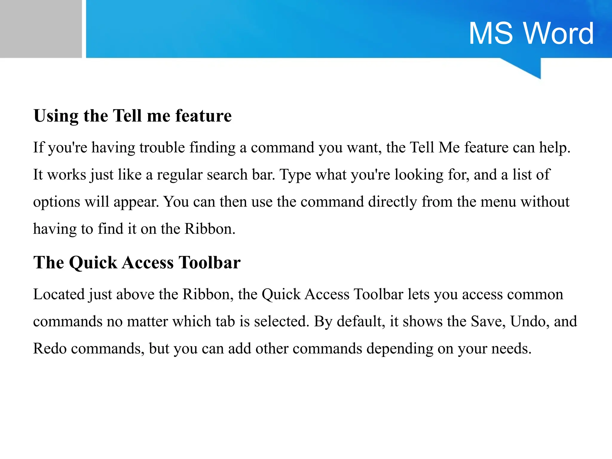 MS Word
Using the Tell me feature
If you're having trouble finding a command you want, the Tell Me feature can help.
It works just like a regular search bar. Type what you're looking for, and a list of
options will appear. You can then use the command directly from the menu without
having to find it on the Ribbon.
The Quick Access Toolbar
Located just above the Ribbon, the Quick Access Toolbar lets you access common
commands no matter which tab is selected. By default, it shows the Save, Undo, and
Redo commands, but you can add other commands depending on your needs.
 