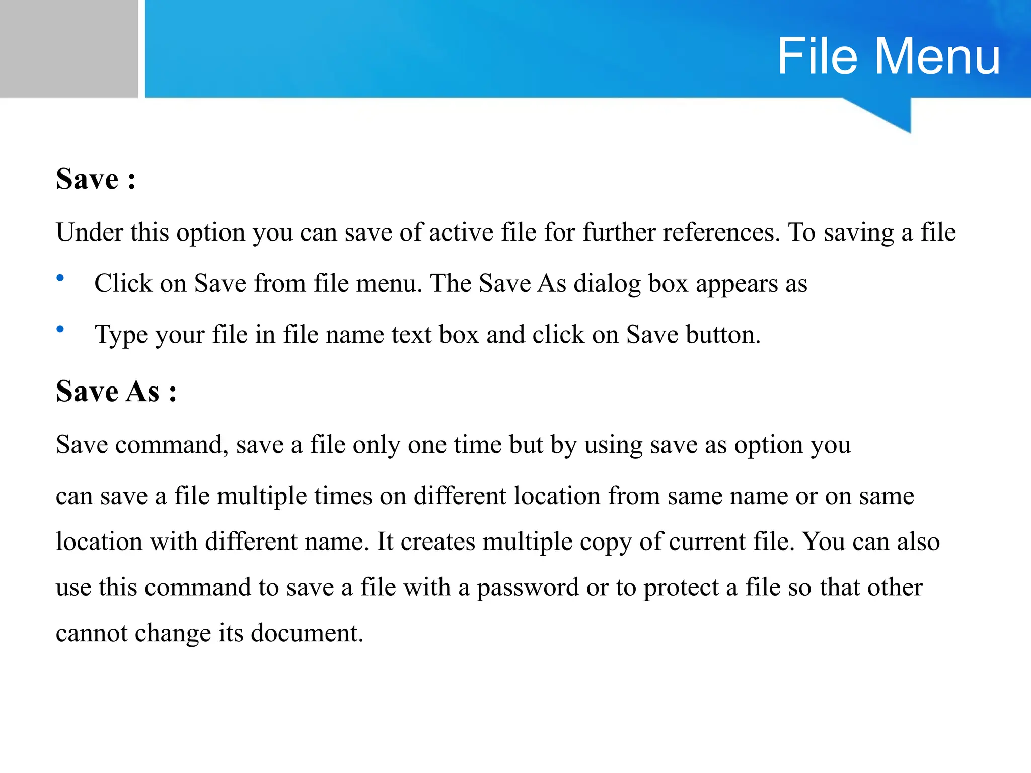 File Menu
Save :
Under this option you can save of active file for further references. To saving a file
• Click on Save from file menu. The Save As dialog box appears as
• Type your file in file name text box and click on Save button.
Save As :
Save command, save a file only one time but by using save as option you
can save a file multiple times on different location from same name or on same
location with different name. It creates multiple copy of current file. You can also
use this command to save a file with a password or to protect a file so that other
cannot change its document.
 