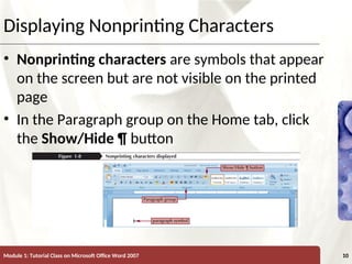 XP
XP
Displaying Nonprinting Characters
• Nonprinting characters are symbols that appear
on the screen but are not visible on the printed
page
• In the Paragraph group on the Home tab, click
the Show/Hide ¶ button
Module 1: Tutorial Class on Microsoft Office Word 2007 10
 