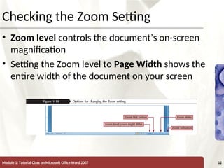 XP
XP
Checking the Zoom Setting
• Zoom level controls the document’s on-screen
magnification
• Setting the Zoom level to Page Width shows the
entire width of the document on your screen
Module 1: Tutorial Class on Microsoft Office Word 2007 12
 