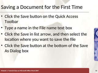 XP
XP
Saving a Document for the First Time
• Click the Save button on the Quick Access
Toolbar
• Type a name in the File name text box
• Click the Save in list arrow, and then select the
location where you want to save the file
• Click the Save button at the bottom of the Save
As Dialog box
Module 1: Tutorial Class on Microsoft Office Word 2007 13
 