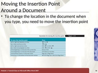XP
XP
Moving the Insertion Point
Around a Document
• To change the location in the document when
you type, you need to move the insertion point
Module 1: Tutorial Class on Microsoft Office Word 2007 16
 