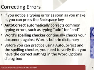 XP
XP
Correcting Errors
• If you notice a typing error as soon as you make
it, you can press the Backspace key
• AutoCorrect automatically corrects common
typing errors, such as typing “adn” for “and”
• Word’s spelling checker continually checks your
document against Word’s built-in dictionary
• Before you can practice using AutoCorrect and
the spelling checker, you need to verify that you
have the correct settings in the Word Options
dialog box
Module 1: Tutorial Class on Microsoft Office Word 2007 18
 