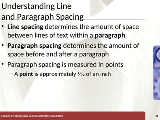 XP
XP
Understanding Line
and Paragraph Spacing
• Line spacing determines the amount of space
between lines of text within a paragraph
• Paragraph spacing determines the amount of
space before and after a paragraph
• Paragraph spacing is measured in points
– A point is approximately 1⁄72 of an inch
Module 1: Tutorial Class on Microsoft Office Word 2007 21
 
