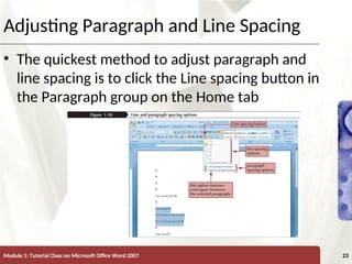 XP
XP
Adjusting Paragraph and Line Spacing
• The quickest method to adjust paragraph and
line spacing is to click the Line spacing button in
the Paragraph group on the Home tab
Module 1: Tutorial Class on Microsoft Office Word 2007 23
 