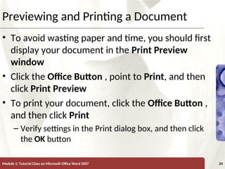 XP
XP
Previewing and Printing a Document
• To avoid wasting paper and time, you should first
display your document in the Print Preview
window
• Click the Office Button , point to Print, and then
click Print Preview
• To print your document, click the Office Button ,
and then click Print
– Verify settings in the Print dialog box, and then click
the OK button
Module 1: Tutorial Class on Microsoft Office Word 2007 24
 