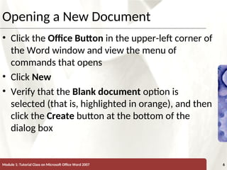XP
XP
Opening a New Document
• Click the Office Button in the upper-left corner of
the Word window and view the menu of
commands that opens
• Click New
• Verify that the Blank document option is
selected (that is, highlighted in orange), and then
click the Create button at the bottom of the
dialog box
Module 1: Tutorial Class on Microsoft Office Word 2007 6
 