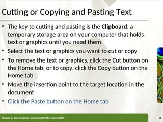 XP
XP
Cutting or Copying and Pasting Text
• The key to cutting and pasting is the Clipboard, a
temporary storage area on your computer that holds
text or graphics until you need them
• Select the text or graphics you want to cut or copy
• To remove the text or graphics, click the Cut button on
the Home tab, or to copy, click the Copy button on the
Home tab
• Move the insertion point to the target location in the
document
• Click the Paste button on the Home tab
Module 2: Tutorial Class on Microsoft Office Word 2007 10
 