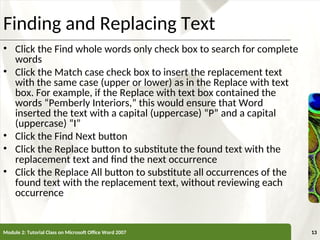 XP
XP
Finding and Replacing Text
• Click the Find whole words only check box to search for complete
words
• Click the Match case check box to insert the replacement text
with the same case (upper or lower) as in the Replace with text
box. For example, if the Replace with text box contained the
words “Pemberly Interiors,” this would ensure that Word
inserted the text with a capital (uppercase) “P” and a capital
(uppercase) “I”
• Click the Find Next button
• Click the Replace button to substitute the found text with the
replacement text and find the next occurrence
• Click the Replace All button to substitute all occurrences of the
found text with the replacement text, without reviewing each
occurrence
Module 2: Tutorial Class on Microsoft Office Word 2007 13
 