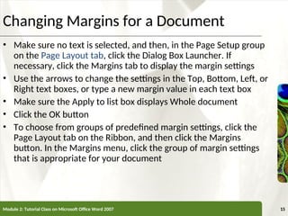 XP
XP
Changing Margins for a Document
• Make sure no text is selected, and then, in the Page Setup group
on the Page Layout tab, click the Dialog Box Launcher. If
necessary, click the Margins tab to display the margin settings
• Use the arrows to change the settings in the Top, Bottom, Left, or
Right text boxes, or type a new margin value in each text box
• Make sure the Apply to list box displays Whole document
• Click the OK button
• To choose from groups of predefined margin settings, click the
Page Layout tab on the Ribbon, and then click the Margins
button. In the Margins menu, click the group of margin settings
that is appropriate for your document
Module 2: Tutorial Class on Microsoft Office Word 2007 15
 