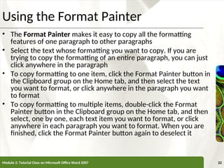 XP
XP
Using the Format Painter
• The Format Painter makes it easy to copy all the formatting
features of one paragraph to other paragraphs
• Select the text whose formatting you want to copy. If you are
trying to copy the formatting of an entire paragraph, you can just
click anywhere in the paragraph
• To copy formatting to one item, click the Format Painter button in
the Clipboard group on the Home tab, and then select the text
you want to format, or click anywhere in the paragraph you want
to format
• To copy formatting to multiple items, double-click the Format
Painter button in the Clipboard group on the Home tab, and then
select, one by one, each text item you want to format, or click
anywhere in each paragraph you want to format. When you are
finished, click the Format Painter button again to deselect it
Module 2: Tutorial Class on Microsoft Office Word 2007 22
 