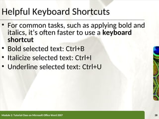 XP
XP
Helpful Keyboard Shortcuts
• For common tasks, such as applying bold and
italics, it’s often faster to use a keyboard
shortcut
• Bold selected text: Ctrl+B
• Italicize selected text: Ctrl+I
• Underline selected text: Ctrl+U
Module 2: Tutorial Class on Microsoft Office Word 2007 28
 