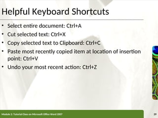 XP
XP
Helpful Keyboard Shortcuts
• Select entire document: Ctrl+A
• Cut selected text: Ctrl+X
• Copy selected text to Clipboard: Ctrl+C
• Paste most recently copied item at location of insertion
point: Ctrl+V
• Undo your most recent action: Ctrl+Z
Module 2: Tutorial Class on Microsoft Office Word 2007 29
 