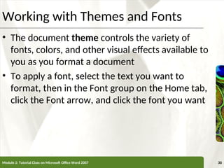 XP
XP
Working with Themes and Fonts
• The document theme controls the variety of
fonts, colors, and other visual effects available to
you as you format a document
• To apply a font, select the text you want to
format, then in the Font group on the Home tab,
click the Font arrow, and click the font you want
Module 2: Tutorial Class on Microsoft Office Word 2007 30
 