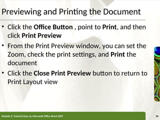 XP
XP
Previewing and Printing the Document
• Click the Office Button , point to Print, and then
click Print Preview
• From the Print Preview window, you can set the
Zoom, check the print settings, and Print the
document
• Click the Close Print Preview button to return to
Print Layout view
Module 2: Tutorial Class on Microsoft Office Word 2007 34
 