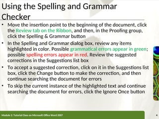 XP
XP
Using the Spelling and Grammar
Checker
• Move the insertion point to the beginning of the document, click
the Review tab on the Ribbon, and then, in the Proofing group,
click the Spelling & Grammar button
• In the Spelling and Grammar dialog box, review any items
highlighted in color. Possible grammatical errors appear in green;
possible spelling errors appear in red. Review the suggested
corrections in the Suggestions list box
• To accept a suggested correction, click on it in the Suggestions list
box, click the Change button to make the correction, and then
continue searching the document for errors
• To skip the current instance of the highlighted text and continue
searching the document for errors, click the Ignore Once button
Module 2: Tutorial Class on Microsoft Office Word 2007 4
 