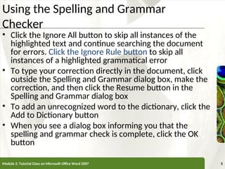 XP
XP
Using the Spelling and Grammar
Checker
• Click the Ignore All button to skip all instances of the
highlighted text and continue searching the document
for errors. Click the Ignore Rule button to skip all
instances of a highlighted grammatical error
• To type your correction directly in the document, click
outside the Spelling and Grammar dialog box, make the
correction, and then click the Resume button in the
Spelling and Grammar dialog box
• To add an unrecognized word to the dictionary, click the
Add to Dictionary button
• When you see a dialog box informing you that the
spelling and grammar check is complete, click the OK
button
Module 2: Tutorial Class on Microsoft Office Word 2007 5
 
