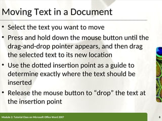 XP
XP
Moving Text in a Document
• Select the text you want to move
• Press and hold down the mouse button until the
drag-and-drop pointer appears, and then drag
the selected text to its new location
• Use the dotted insertion point as a guide to
determine exactly where the text should be
inserted
• Release the mouse button to “drop” the text at
the insertion point
Module 2: Tutorial Class on Microsoft Office Word 2007 8
 