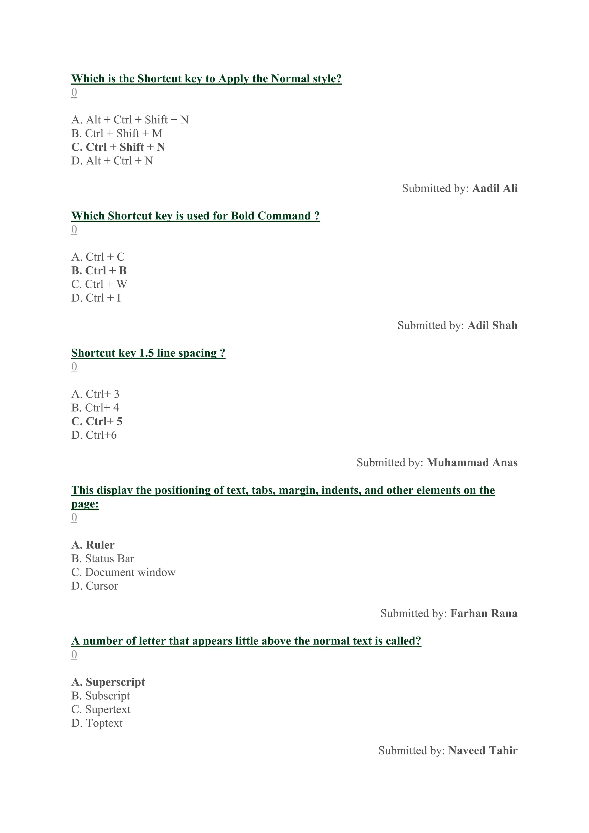 Which is the Shortcut key to Apply the Normal style?
0
A. Alt + Ctrl + Shift + N
B. Ctrl + Shift + M
C. Ctrl + Shift + N
D. Alt + Ctrl + N
Submitted by: Aadil Ali
Which Shortcut key is used for Bold Command ?
0
A. Ctrl + C
B. Ctrl + B
C. Ctrl + W
D. Ctrl + I
Submitted by: Adil Shah
Shortcut key 1.5 line spacing ?
0
A. Ctrl+ 3
B. Ctrl+ 4
C. Ctrl+ 5
D. Ctrl+6
Submitted by: Muhammad Anas
This display the positioning of text, tabs, margin, indents, and other elements on the
page:
0
A. Ruler
B. Status Bar
C. Document window
D. Cursor
Submitted by: Farhan Rana
A number of letter that appears little above the normal text is called?
0
A. Superscript
B. Subscript
C. Supertext
D. Toptext
Submitted by: Naveed Tahir
 
