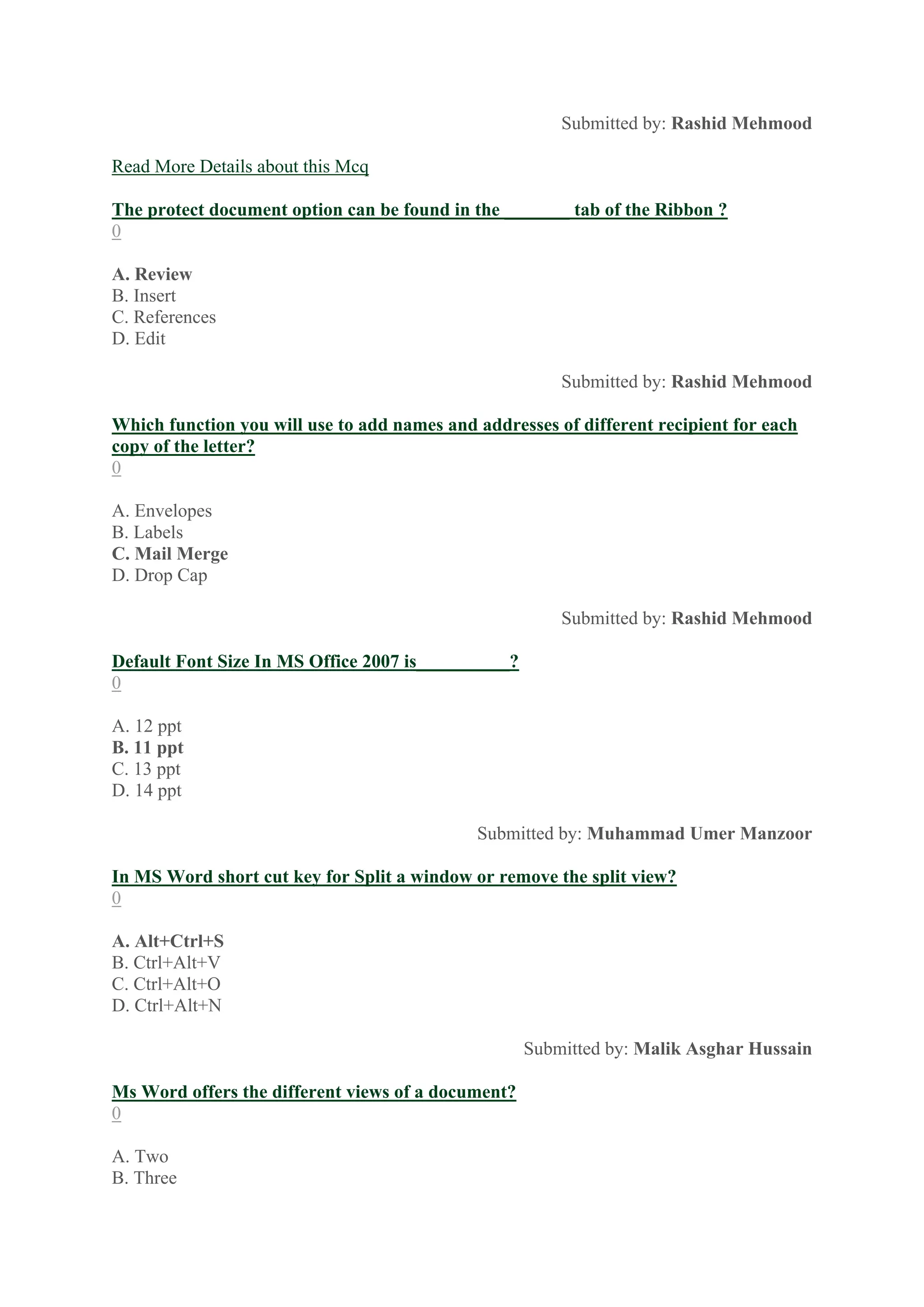 Submitted by: Rashid Mehmood
Read More Details about this Mcq
The protect document option can be found in the _______ tab of the Ribbon ?
0
A. Review
B. Insert
C. References
D. Edit
Submitted by: Rashid Mehmood
Which function you will use to add names and addresses of different recipient for each
copy of the letter?
0
A. Envelopes
B. Labels
C. Mail Merge
D. Drop Cap
Submitted by: Rashid Mehmood
Default Font Size In MS Office 2007 is__________?
0
A. 12 ppt
B. 11 ppt
C. 13 ppt
D. 14 ppt
Submitted by: Muhammad Umer Manzoor
In MS Word short cut key for Split a window or remove the split view?
0
A. Alt+Ctrl+S
B. Ctrl+Alt+V
C. Ctrl+Alt+O
D. Ctrl+Alt+N
Submitted by: Malik Asghar Hussain
Ms Word offers the different views of a document?
0
A. Two
B. Three
 