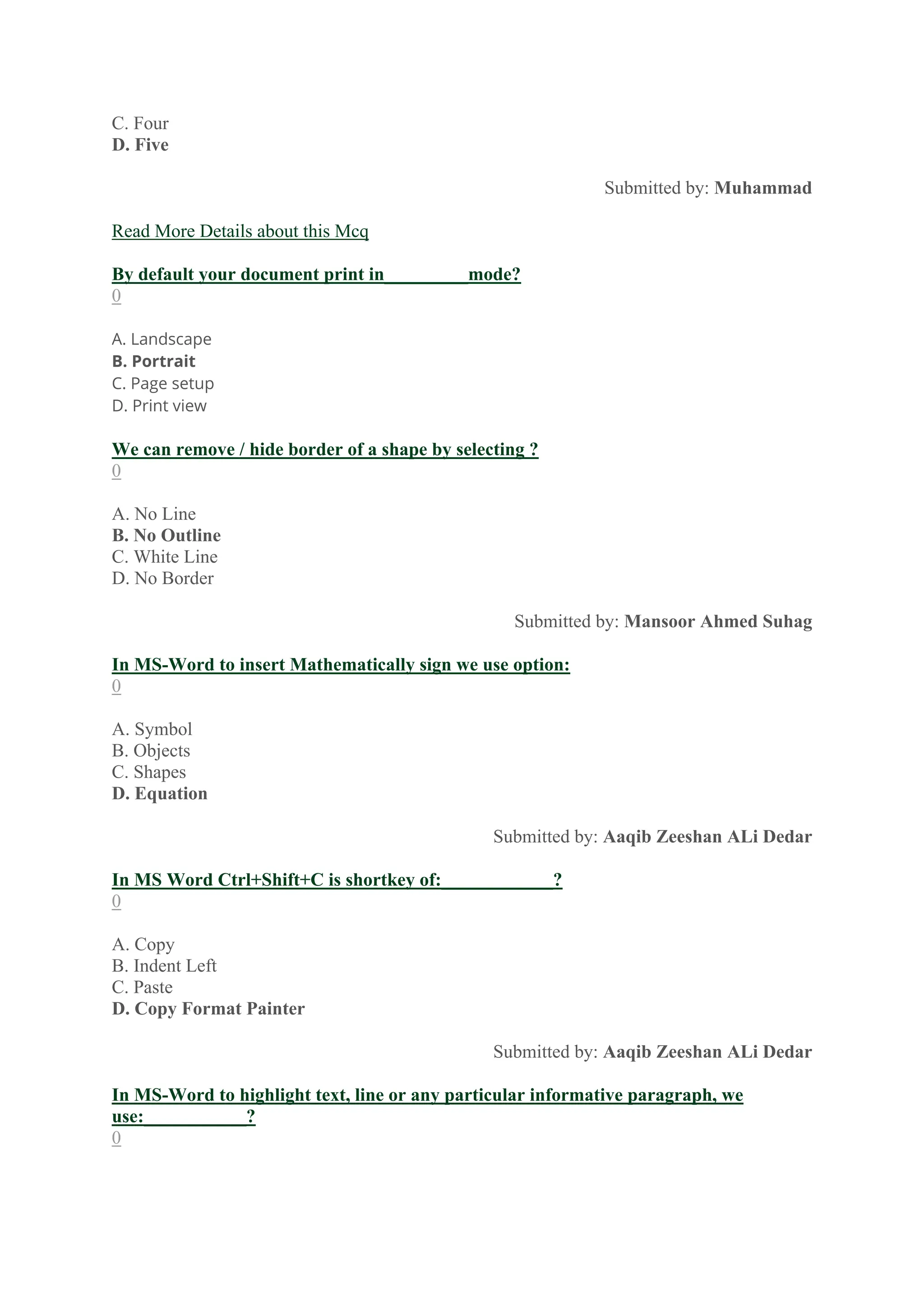 C. Four
D. Five
Submitted by: Muhammad
Read More Details about this Mcq
By default your document print in_________mode?
0
A. Landscape
B. Portrait
C. Page setup
D. Print view
We can remove / hide border of a shape by selecting ?
0
A. No Line
B. No Outline
C. White Line
D. No Border
Submitted by: Mansoor Ahmed Suhag
In MS-Word to insert Mathematically sign we use option:
0
A. Symbol
B. Objects
C. Shapes
D. Equation
Submitted by: Aaqib Zeeshan ALi Dedar
In MS Word Ctrl+Shift+C is shortkey of:____________?
0
A. Copy
B. Indent Left
C. Paste
D. Copy Format Painter
Submitted by: Aaqib Zeeshan ALi Dedar
In MS-Word to highlight text, line or any particular informative paragraph, we
use:___________?
0
 