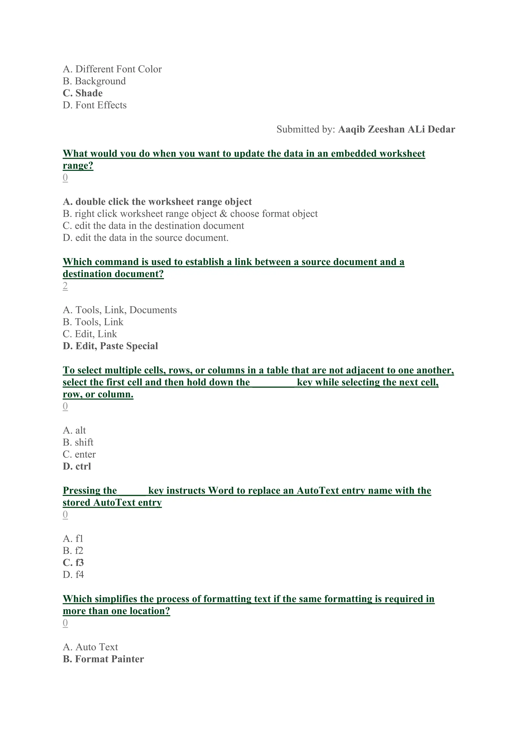 A. Different Font Color
B. Background
C. Shade
D. Font Effects
Submitted by: Aaqib Zeeshan ALi Dedar
What would you do when you want to update the data in an embedded worksheet
range?
0
A. double click the worksheet range object
B. right click worksheet range object & choose format object
C. edit the data in the destination document
D. edit the data in the source document.
Which command is used to establish a link between a source document and a
destination document?
2
A. Tools, Link, Documents
B. Tools, Link
C. Edit, Link
D. Edit, Paste Special
To select multiple cells, rows, or columns in a table that are not adjacent to one another,
select the first cell and then hold down the ________ key while selecting the next cell,
row, or column.
0
A. alt
B. shift
C. enter
D. ctrl
Pressing the _____ key instructs Word to replace an AutoText entry name with the
stored AutoText entry
0
A. f1
B. f2
C. f3
D. f4
Which simplifies the process of formatting text if the same formatting is required in
more than one location?
0
A. Auto Text
B. Format Painter
 