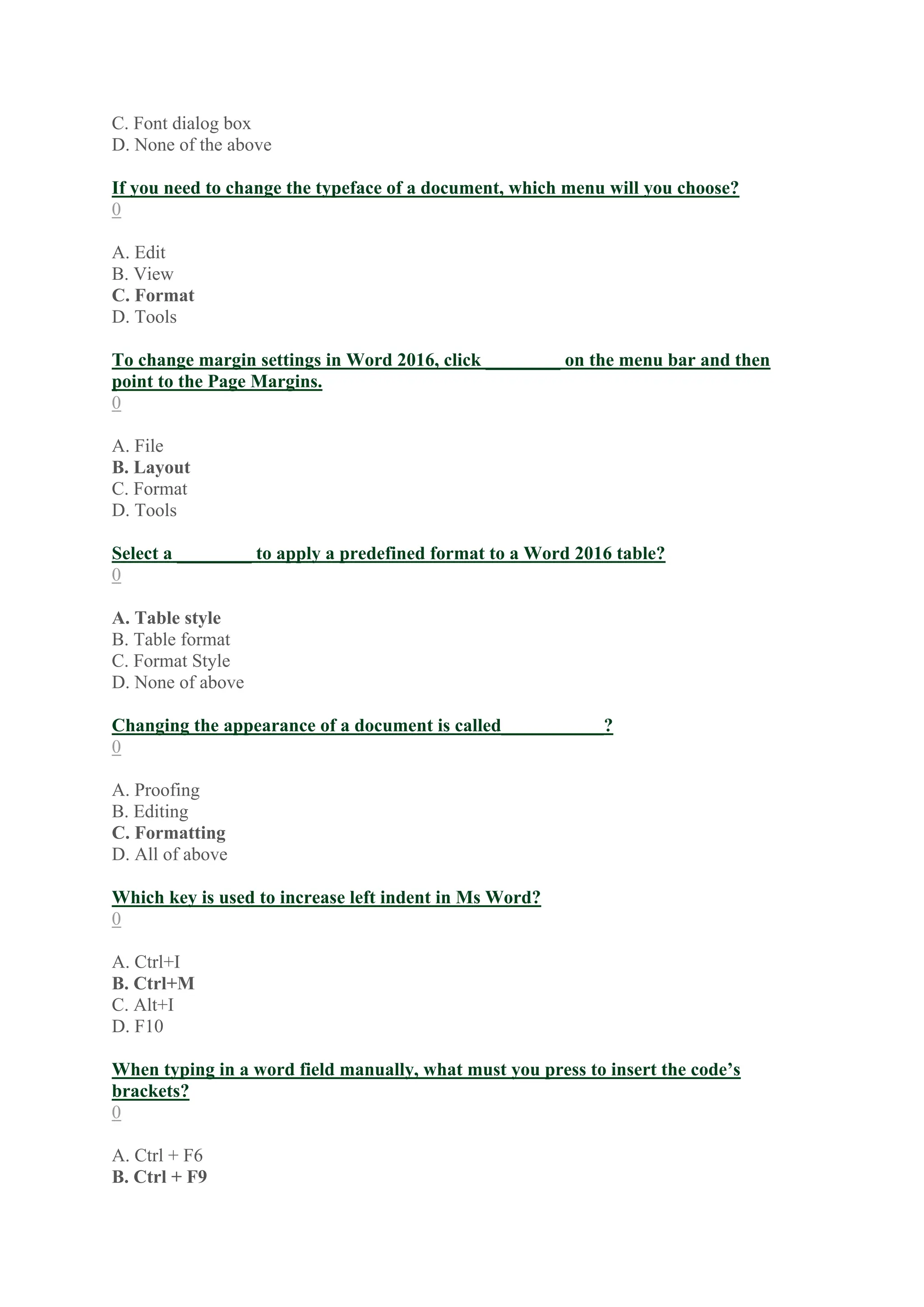C. Font dialog box
D. None of the above
If you need to change the typeface of a document, which menu will you choose?
0
A. Edit
B. View
C. Format
D. Tools
To change margin settings in Word 2016, click ________ on the menu bar and then
point to the Page Margins.
0
A. File
B. Layout
C. Format
D. Tools
Select a ________ to apply a predefined format to a Word 2016 table?
0
A. Table style
B. Table format
C. Format Style
D. None of above
Changing the appearance of a document is called___________?
0
A. Proofing
B. Editing
C. Formatting
D. All of above
Which key is used to increase left indent in Ms Word?
0
A. Ctrl+I
B. Ctrl+M
C. Alt+I
D. F10
When typing in a word field manually, what must you press to insert the code’s
brackets?
0
A. Ctrl + F6
B. Ctrl + F9
 