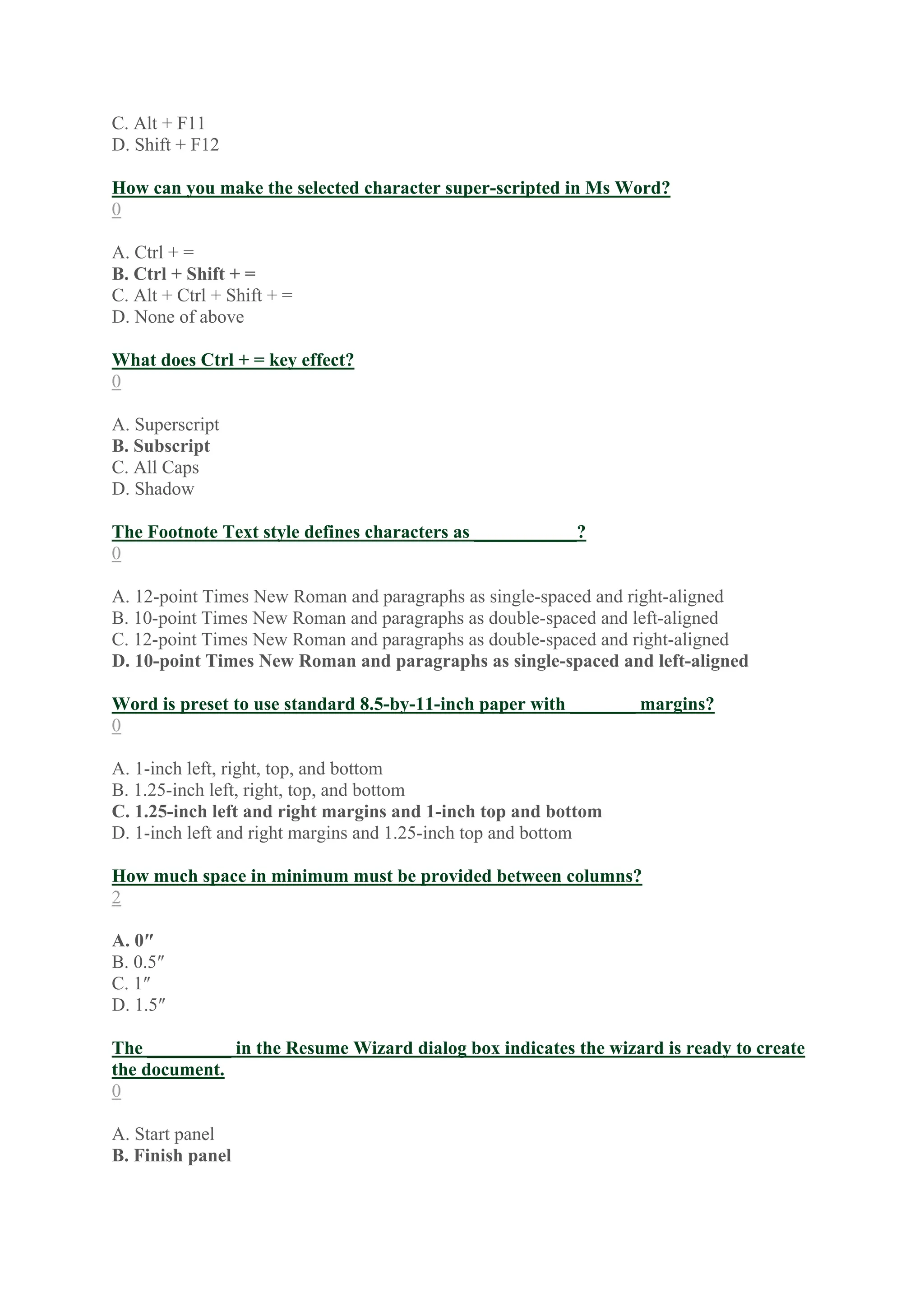C. Alt + F11
D. Shift + F12
How can you make the selected character super-scripted in Ms Word?
0
A. Ctrl + =
B. Ctrl + Shift + =
C. Alt + Ctrl + Shift + =
D. None of above
What does Ctrl + = key effect?
0
A. Superscript
B. Subscript
C. All Caps
D. Shadow
The Footnote Text style defines characters as ___________?
0
A. 12-point Times New Roman and paragraphs as single-spaced and right-aligned
B. 10-point Times New Roman and paragraphs as double-spaced and left-aligned
C. 12-point Times New Roman and paragraphs as double-spaced and right-aligned
D. 10-point Times New Roman and paragraphs as single-spaced and left-aligned
Word is preset to use standard 8.5-by-11-inch paper with _______ margins?
0
A. 1-inch left, right, top, and bottom
B. 1.25-inch left, right, top, and bottom
C. 1.25-inch left and right margins and 1-inch top and bottom
D. 1-inch left and right margins and 1.25-inch top and bottom
How much space in minimum must be provided between columns?
2
A. 0″
B. 0.5″
C. 1″
D. 1.5″
The _________ in the Resume Wizard dialog box indicates the wizard is ready to create
the document.
0
A. Start panel
B. Finish panel
 