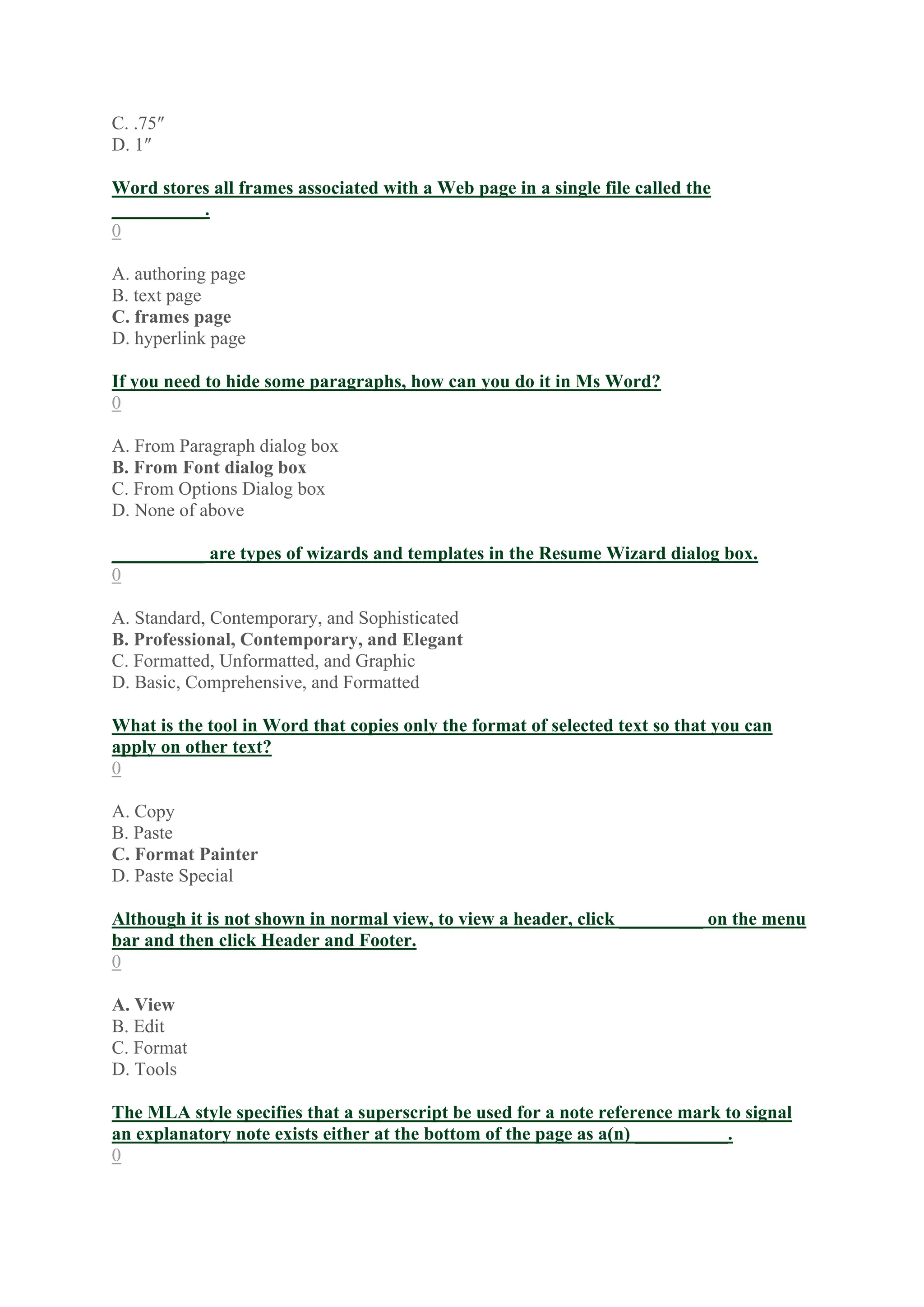 C. .75″
D. 1″
Word stores all frames associated with a Web page in a single file called the
__________.
0
A. authoring page
B. text page
C. frames page
D. hyperlink page
If you need to hide some paragraphs, how can you do it in Ms Word?
0
A. From Paragraph dialog box
B. From Font dialog box
C. From Options Dialog box
D. None of above
__________ are types of wizards and templates in the Resume Wizard dialog box.
0
A. Standard, Contemporary, and Sophisticated
B. Professional, Contemporary, and Elegant
C. Formatted, Unformatted, and Graphic
D. Basic, Comprehensive, and Formatted
What is the tool in Word that copies only the format of selected text so that you can
apply on other text?
0
A. Copy
B. Paste
C. Format Painter
D. Paste Special
Although it is not shown in normal view, to view a header, click _________ on the menu
bar and then click Header and Footer.
0
A. View
B. Edit
C. Format
D. Tools
The MLA style specifies that a superscript be used for a note reference mark to signal
an explanatory note exists either at the bottom of the page as a(n) __________.
0
 