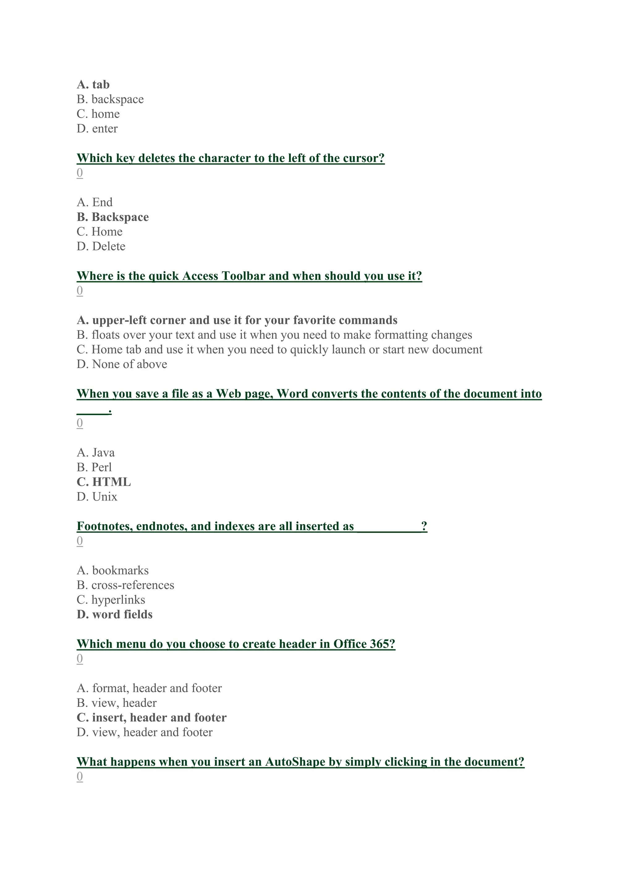A. tab
B. backspace
C. home
D. enter
Which key deletes the character to the left of the cursor?
0
A. End
B. Backspace
C. Home
D. Delete
Where is the quick Access Toolbar and when should you use it?
0
A. upper-left corner and use it for your favorite commands
B. floats over your text and use it when you need to make formatting changes
C. Home tab and use it when you need to quickly launch or start new document
D. None of above
When you save a file as a Web page, Word converts the contents of the document into
_____.
0
A. Java
B. Perl
C. HTML
D. Unix
Footnotes, endnotes, and indexes are all inserted as __________?
0
A. bookmarks
B. cross-references
C. hyperlinks
D. word fields
Which menu do you choose to create header in Office 365?
0
A. format, header and footer
B. view, header
C. insert, header and footer
D. view, header and footer
What happens when you insert an AutoShape by simply clicking in the document?
0
 