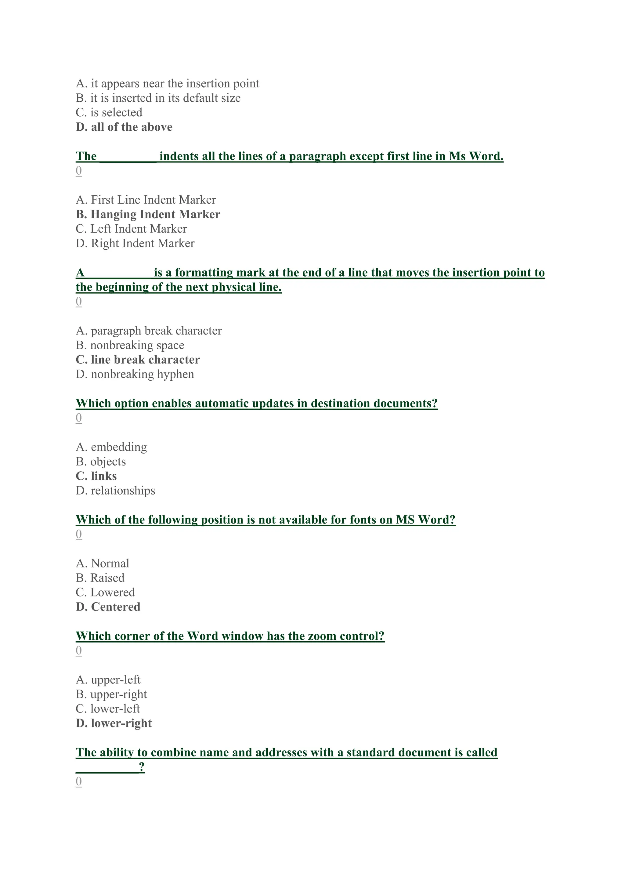 A. it appears near the insertion point
B. it is inserted in its default size
C. is selected
D. all of the above
The _________ indents all the lines of a paragraph except first line in Ms Word.
0
A. First Line Indent Marker
B. Hanging Indent Marker
C. Left Indent Marker
D. Right Indent Marker
A __________ is a formatting mark at the end of a line that moves the insertion point to
the beginning of the next physical line.
0
A. paragraph break character
B. nonbreaking space
C. line break character
D. nonbreaking hyphen
Which option enables automatic updates in destination documents?
0
A. embedding
B. objects
C. links
D. relationships
Which of the following position is not available for fonts on MS Word?
0
A. Normal
B. Raised
C. Lowered
D. Centered
Which corner of the Word window has the zoom control?
0
A. upper-left
B. upper-right
C. lower-left
D. lower-right
The ability to combine name and addresses with a standard document is called
__________?
0
 