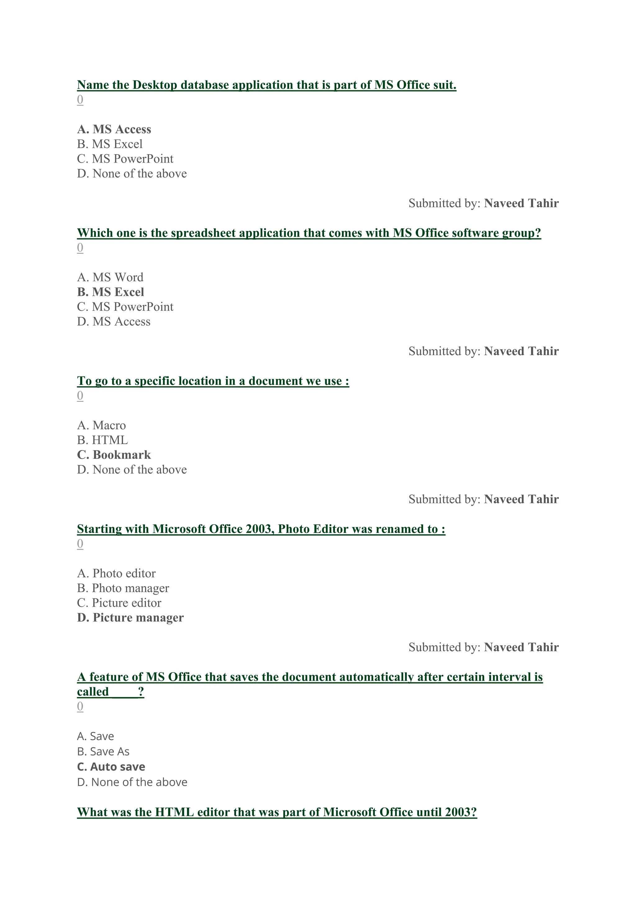 Name the Desktop database application that is part of MS Office suit.
0
A. MS Access
B. MS Excel
C. MS PowerPoint
D. None of the above
Submitted by: Naveed Tahir
Which one is the spreadsheet application that comes with MS Office software group?
0
A. MS Word
B. MS Excel
C. MS PowerPoint
D. MS Access
Submitted by: Naveed Tahir
To go to a specific location in a document we use :
0
A. Macro
B. HTML
C. Bookmark
D. None of the above
Submitted by: Naveed Tahir
Starting with Microsoft Office 2003, Photo Editor was renamed to :
0
A. Photo editor
B. Photo manager
C. Picture editor
D. Picture manager
Submitted by: Naveed Tahir
A feature of MS Office that saves the document automatically after certain interval is
called ____?
0
A. Save
B. Save As
C. Auto save
D. None of the above
What was the HTML editor that was part of Microsoft Office until 2003?
 