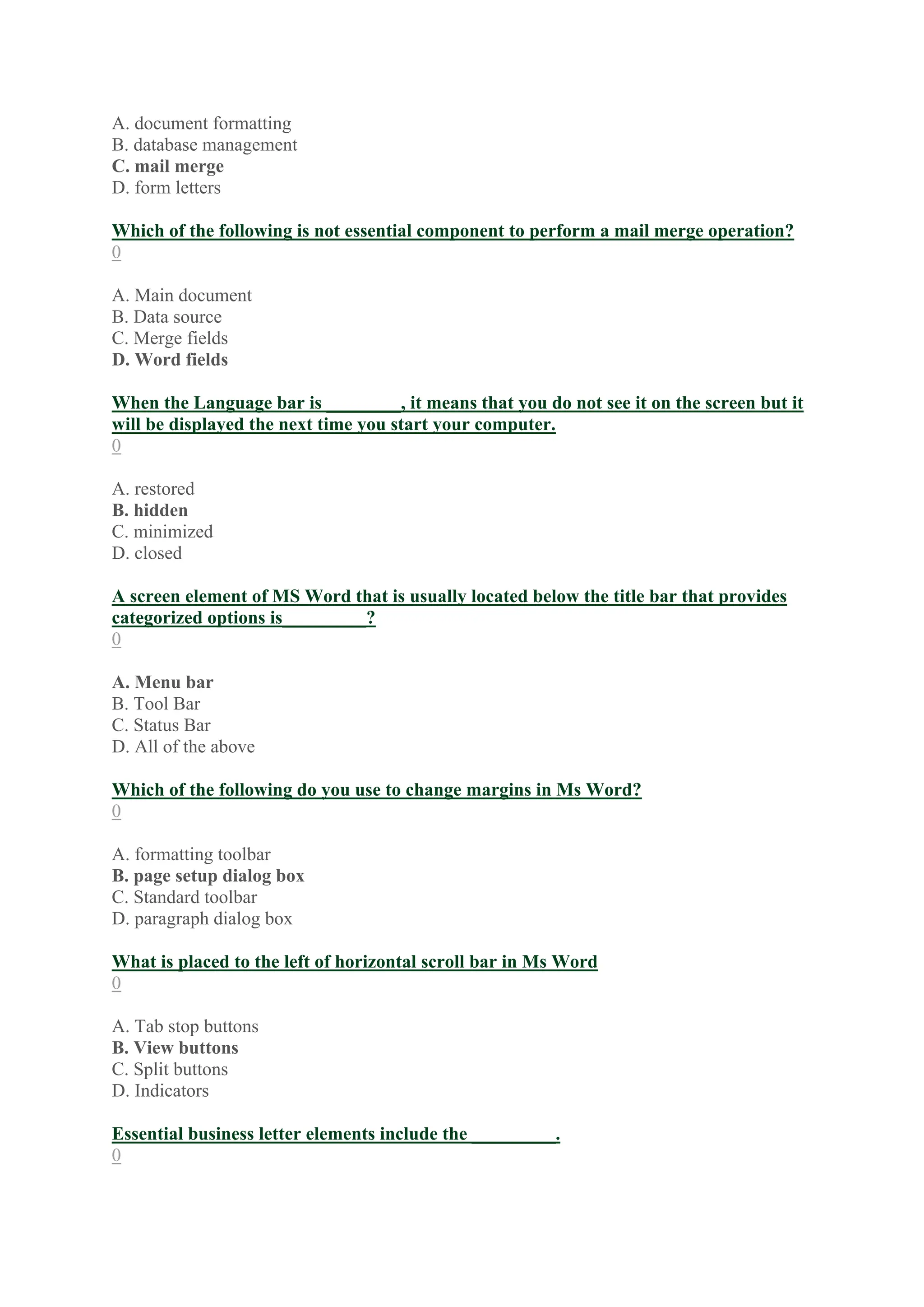 A. document formatting
B. database management
C. mail merge
D. form letters
Which of the following is not essential component to perform a mail merge operation?
0
A. Main document
B. Data source
C. Merge fields
D. Word fields
When the Language bar is ________, it means that you do not see it on the screen but it
will be displayed the next time you start your computer.
0
A. restored
B. hidden
C. minimized
D. closed
A screen element of MS Word that is usually located below the title bar that provides
categorized options is_________?
0
A. Menu bar
B. Tool Bar
C. Status Bar
D. All of the above
Which of the following do you use to change margins in Ms Word?
0
A. formatting toolbar
B. page setup dialog box
C. Standard toolbar
D. paragraph dialog box
What is placed to the left of horizontal scroll bar in Ms Word
0
A. Tab stop buttons
B. View buttons
C. Split buttons
D. Indicators
Essential business letter elements include the _________.
0
 