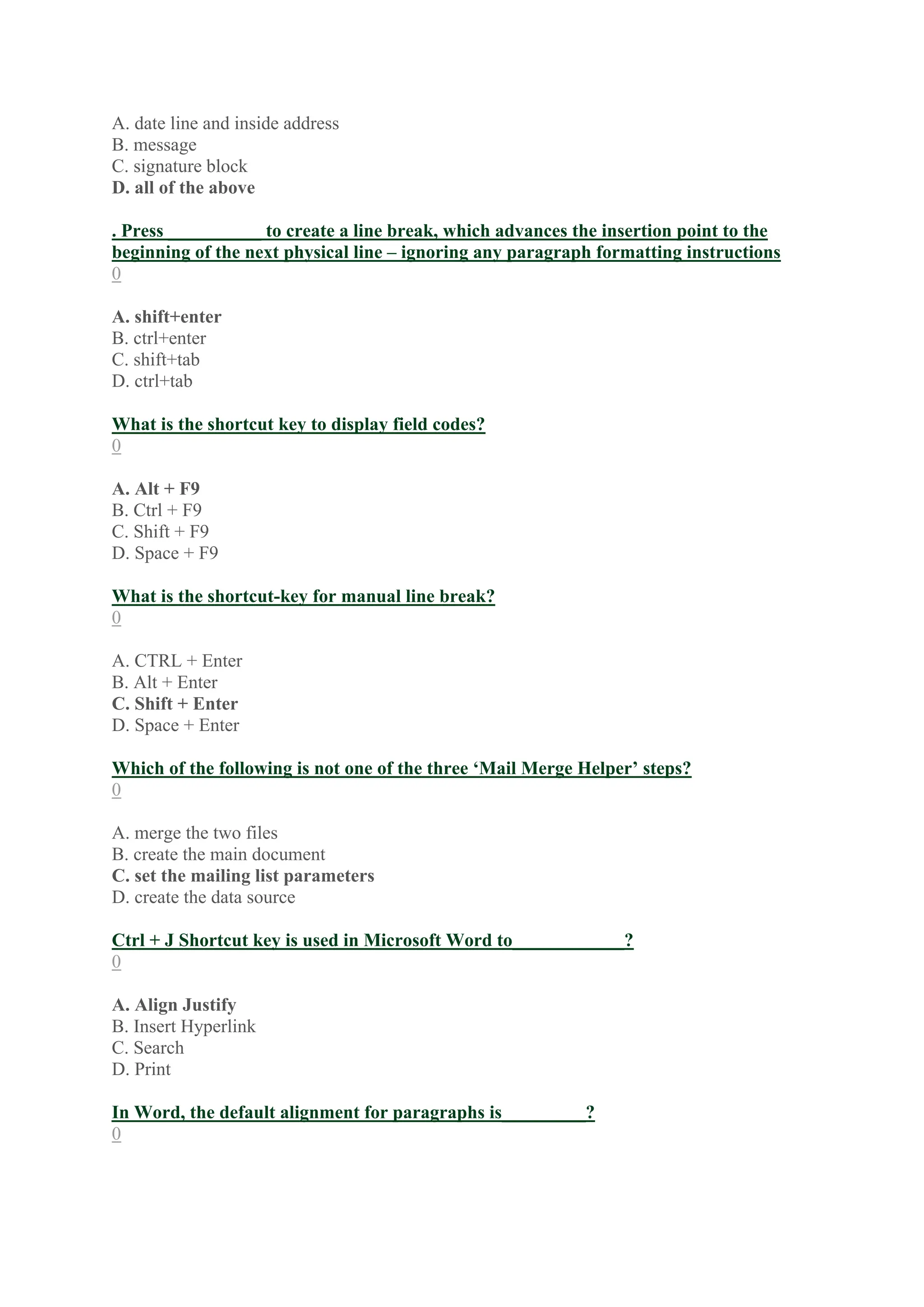 A. date line and inside address
B. message
C. signature block
D. all of the above
. Press __________ to create a line break, which advances the insertion point to the
beginning of the next physical line – ignoring any paragraph formatting instructions
0
A. shift+enter
B. ctrl+enter
C. shift+tab
D. ctrl+tab
What is the shortcut key to display field codes?
0
A. Alt + F9
B. Ctrl + F9
C. Shift + F9
D. Space + F9
What is the shortcut-key for manual line break?
0
A. CTRL + Enter
B. Alt + Enter
C. Shift + Enter
D. Space + Enter
Which of the following is not one of the three ‘Mail Merge Helper’ steps?
0
A. merge the two files
B. create the main document
C. set the mailing list parameters
D. create the data source
Ctrl + J Shortcut key is used in Microsoft Word to____________?
0
A. Align Justify
B. Insert Hyperlink
C. Search
D. Print
In Word, the default alignment for paragraphs is_________?
0
 