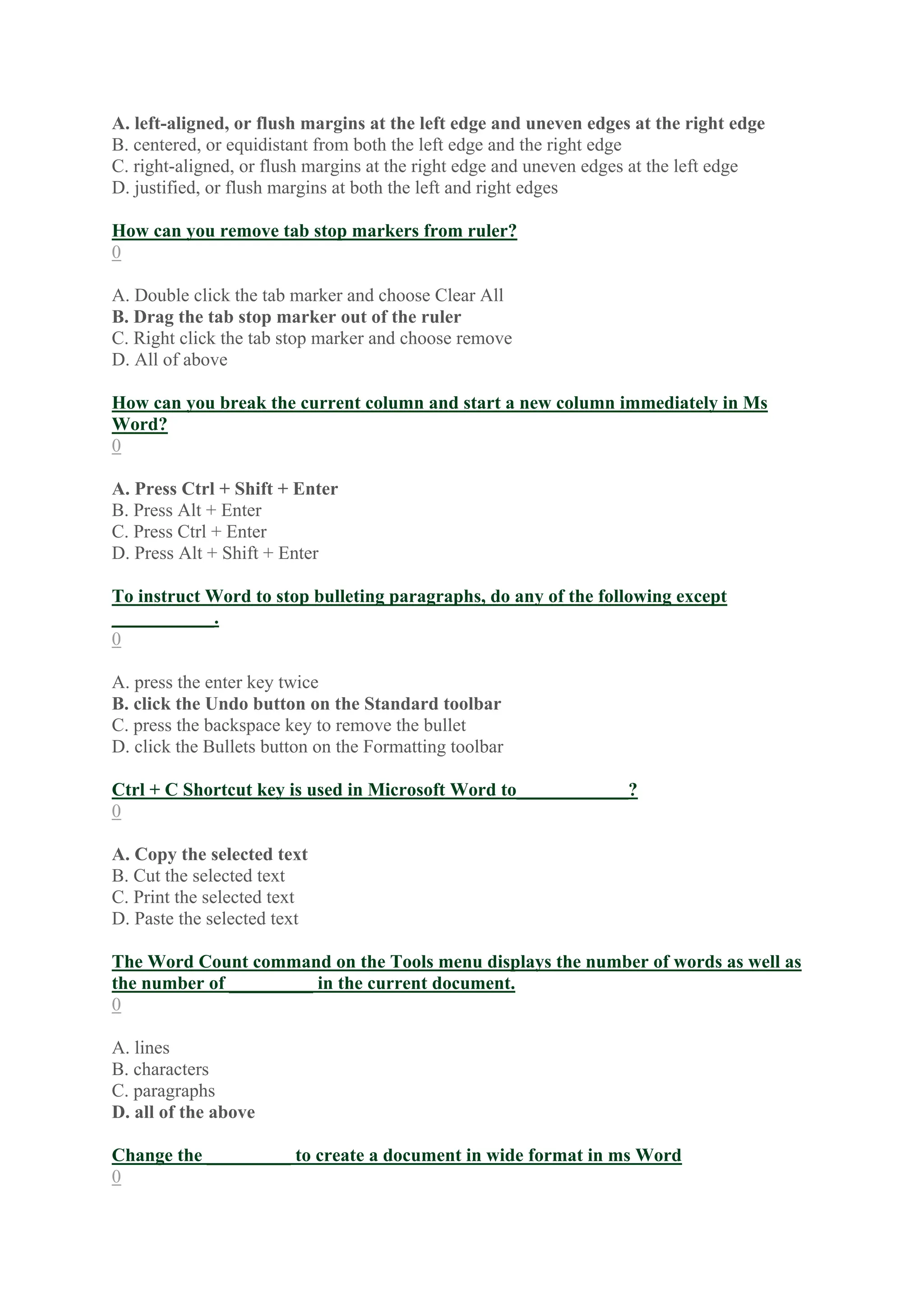 A. left-aligned, or flush margins at the left edge and uneven edges at the right edge
B. centered, or equidistant from both the left edge and the right edge
C. right-aligned, or flush margins at the right edge and uneven edges at the left edge
D. justified, or flush margins at both the left and right edges
How can you remove tab stop markers from ruler?
0
A. Double click the tab marker and choose Clear All
B. Drag the tab stop marker out of the ruler
C. Right click the tab stop marker and choose remove
D. All of above
How can you break the current column and start a new column immediately in Ms
Word?
0
A. Press Ctrl + Shift + Enter
B. Press Alt + Enter
C. Press Ctrl + Enter
D. Press Alt + Shift + Enter
To instruct Word to stop bulleting paragraphs, do any of the following except
___________.
0
A. press the enter key twice
B. click the Undo button on the Standard toolbar
C. press the backspace key to remove the bullet
D. click the Bullets button on the Formatting toolbar
Ctrl + C Shortcut key is used in Microsoft Word to____________?
0
A. Copy the selected text
B. Cut the selected text
C. Print the selected text
D. Paste the selected text
The Word Count command on the Tools menu displays the number of words as well as
the number of _________ in the current document.
0
A. lines
B. characters
C. paragraphs
D. all of the above
Change the _________ to create a document in wide format in ms Word
0
 