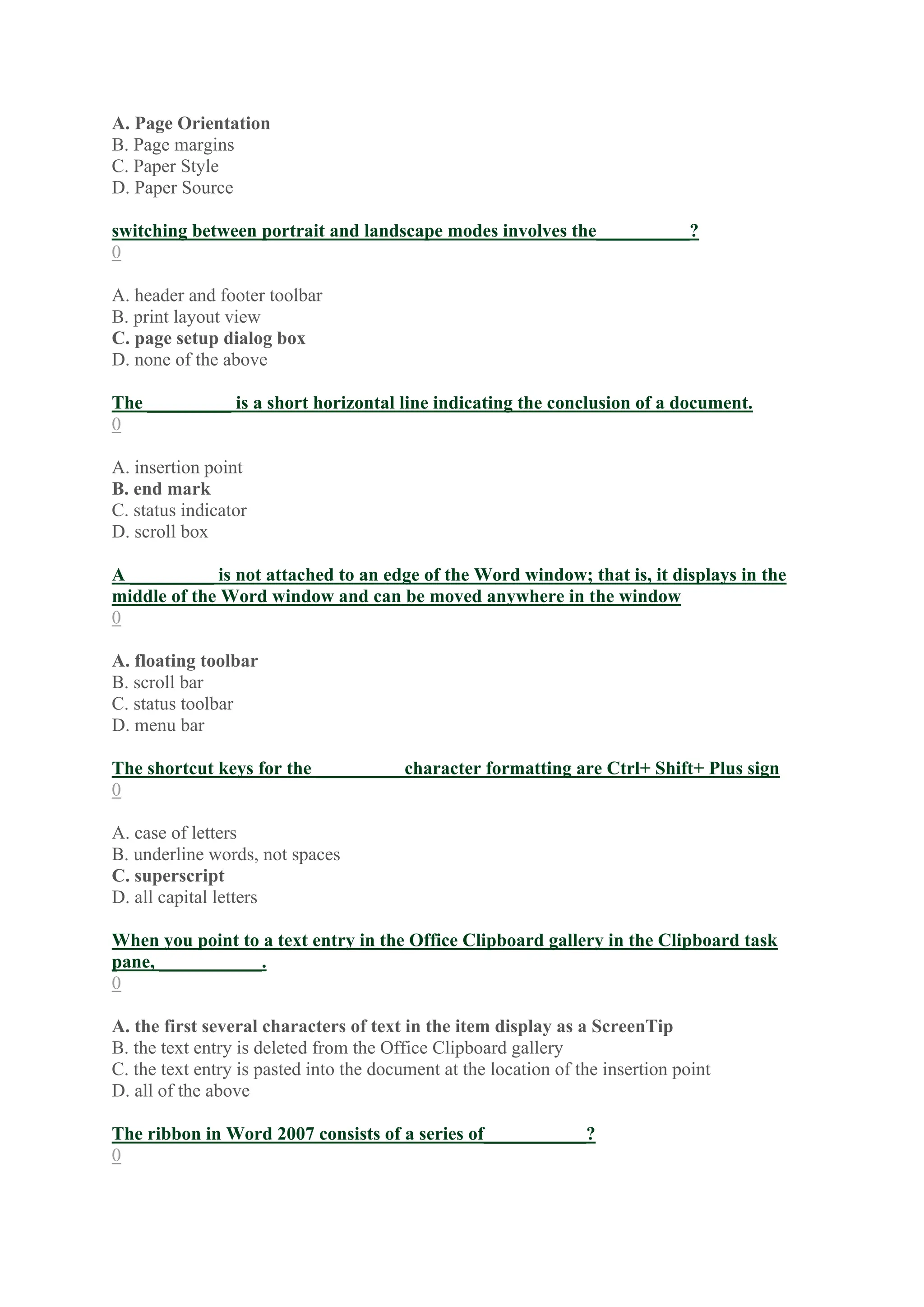 A. Page Orientation
B. Page margins
C. Paper Style
D. Paper Source
switching between portrait and landscape modes involves the__________?
0
A. header and footer toolbar
B. print layout view
C. page setup dialog box
D. none of the above
The _________ is a short horizontal line indicating the conclusion of a document.
0
A. insertion point
B. end mark
C. status indicator
D. scroll box
A _________ is not attached to an edge of the Word window; that is, it displays in the
middle of the Word window and can be moved anywhere in the window
0
A. floating toolbar
B. scroll bar
C. status toolbar
D. menu bar
The shortcut keys for the _________ character formatting are Ctrl+ Shift+ Plus sign
0
A. case of letters
B. underline words, not spaces
C. superscript
D. all capital letters
When you point to a text entry in the Office Clipboard gallery in the Clipboard task
pane, ___________.
0
A. the first several characters of text in the item display as a ScreenTip
B. the text entry is deleted from the Office Clipboard gallery
C. the text entry is pasted into the document at the location of the insertion point
D. all of the above
The ribbon in Word 2007 consists of a series of___________?
0
 